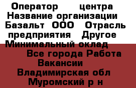 Оператор Call-центра › Название организации ­ Базальт, ООО › Отрасль предприятия ­ Другое › Минимальный оклад ­ 22 000 - Все города Работа » Вакансии   . Владимирская обл.,Муромский р-н